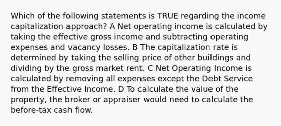 Which of the following statements is TRUE regarding the income capitalization approach? A Net operating income is calculated by taking the effective gross income and subtracting operating expenses and vacancy losses. B The capitalization rate is determined by taking the selling price of other buildings and dividing by the gross market rent. C Net Operating Income is calculated by removing all expenses except the Debt Service from the Effective Income. D To calculate the value of the property, the broker or appraiser would need to calculate the before-tax cash flow.