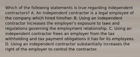 Which of the following statements is true regarding independent contractors? A. An independent contractor is a legal employee of the company which hired him/her. B. Using an independent contractor increases the employer's exposure to laws and regulations governing the employment relationship. C. Using an independent contractor frees an employer from the tax withholding and tax payment obligations it has for its employees. D. Using an independent contractor substantially increases the right of the employer to control the contractor.