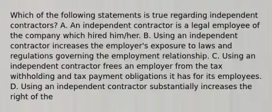 Which of the following statements is true regarding independent contractors? A. An independent contractor is a legal employee of the company which hired him/her. B. Using an independent contractor increases the employer's exposure to laws and regulations governing the employment relationship. C. Using an independent contractor frees an employer from the tax withholding and tax payment obligations it has for its employees. D. Using an independent contractor substantially increases the right of the