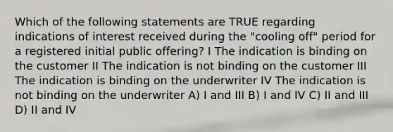 Which of the following statements are TRUE regarding indications of interest received during the "cooling off" period for a registered initial public offering? I The indication is binding on the customer II The indication is not binding on the customer III The indication is binding on the underwriter IV The indication is not binding on the underwriter A) I and III B) I and IV C) II and III D) II and IV