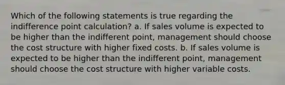 Which of the following statements is true regarding the indifference point calculation? a. If sales volume is expected to be higher than the indifferent point, management should choose the cost structure with higher fixed costs. b. If sales volume is expected to be higher than the indifferent point, management should choose the cost structure with higher variable costs.