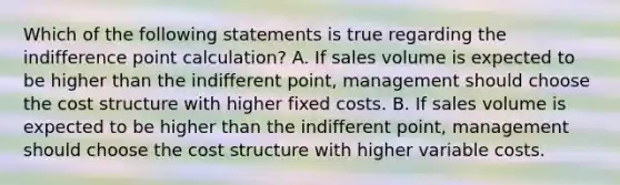 Which of the following statements is true regarding the indifference point​ calculation? A. If sales volume is expected to be higher than the indifferent​ point, management should choose the cost structure with higher fixed costs. B. If sales volume is expected to be higher than the indifferent​ point, management should choose the cost structure with higher variable costs.