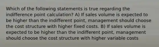 Which of the following statements is true regarding the indifference point calculation? A) If sales volume is expected to be higher than the indifferent point, management should choose the cost structure with higher fixed costs. B) If sales volume is expected to be higher than the indifferent point, management should choose the cost structure with higher variable costs