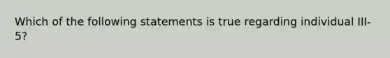 Which of the following statements is true regarding individual III-5?