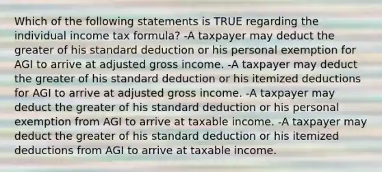 Which of the following statements is TRUE regarding the individual income tax formula? -A taxpayer may deduct the greater of his standard deduction or his personal exemption for AGI to arrive at adjusted gross income. -A taxpayer may deduct the greater of his standard deduction or his itemized deductions for AGI to arrive at adjusted gross income. -A taxpayer may deduct the greater of his standard deduction or his personal exemption from AGI to arrive at taxable income. -A taxpayer may deduct the greater of his standard deduction or his itemized deductions from AGI to arrive at taxable income.