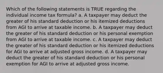 Which of the following statements is TRUE regarding the individual income tax formula? a. A taxpayer may deduct the greater of his standard deduction or his itemized deductions from AGI to arrive at taxable income. b. A taxpayer may deduct the greater of his standard deduction or his personal exemption from AGI to arrive at taxable income. c. A taxpayer may deduct the greater of his standard deduction or his itemized deductions for AGI to arrive at adjusted gross income. d. A taxpayer may deduct the greater of his standard deduction or his personal exemption for AGI to arrive at adjusted gross income.