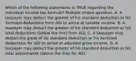 Which of the following statements is TRUE regarding the individual income tax formula? Multiple choice question. A. A taxpayer may deduct the greater of his standard deduction or his itemized deductions from AGI to arrive at taxable income. B. A taxpayer may deduct the greater of his standard deduction or his total deductions (below the line) from AGI. C. A taxpayer may deduct the great of his standard deduction or his itemized deductions for AGI to arrive at adjusted gross income. D. A taxpayer may deduct the greater of his standard deduction or his total adjustments (above the line) for AGI.