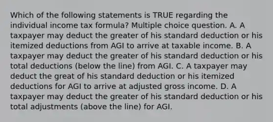 Which of the following statements is TRUE regarding the individual income tax formula? Multiple choice question. A. A taxpayer may deduct the greater of his standard deduction or his itemized deductions from AGI to arrive at taxable income. B. A taxpayer may deduct the greater of his standard deduction or his total deductions (below the line) from AGI. C. A taxpayer may deduct the great of his standard deduction or his itemized deductions for AGI to arrive at adjusted gross income. D. A taxpayer may deduct the greater of his standard deduction or his total adjustments (above the line) for AGI.