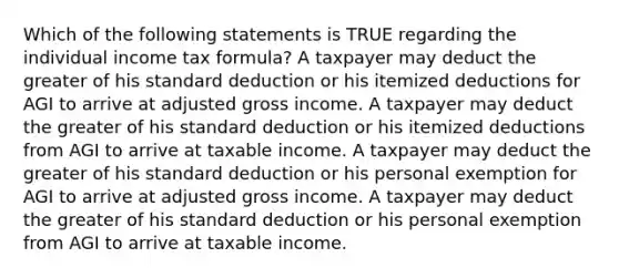 Which of the following statements is TRUE regarding the individual income tax formula? A taxpayer may deduct the greater of his standard deduction or his itemized deductions for AGI to arrive at adjusted gross income. A taxpayer may deduct the greater of his standard deduction or his itemized deductions from AGI to arrive at taxable income. A taxpayer may deduct the greater of his standard deduction or his personal exemption for AGI to arrive at adjusted gross income. A taxpayer may deduct the greater of his standard deduction or his personal exemption from AGI to arrive at taxable income.