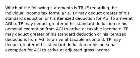 Which of the following statements is TRUE regarding the individual income tax formula? a. TP may deduct greater of his standard deduction or his itemized deduction for AGI to arrive at AGI b. TP may deduct greater of his standard deduction or his personal exemption from AGI to arrive at taxable income c. TP may deduct greater of his standard deduction or his itemized deductions from AGI to arrive at taxable income d. TP may deduct greater of his standard deduction or his personal exemption for AGI to arrive at adjusted gross income