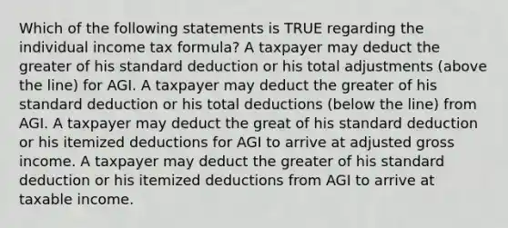 Which of the following statements is TRUE regarding the individual income tax formula? A taxpayer may deduct the greater of his standard deduction or his total adjustments (above the line) for AGI. A taxpayer may deduct the greater of his standard deduction or his total deductions (below the line) from AGI. A taxpayer may deduct the great of his standard deduction or his itemized deductions for AGI to arrive at adjusted gross income. A taxpayer may deduct the greater of his standard deduction or his itemized deductions from AGI to arrive at taxable income.