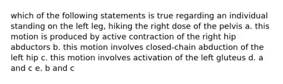 which of the following statements is true regarding an individual standing on the left leg, hiking the right dose of the pelvis a. this motion is produced by active contraction of the right hip abductors b. this motion involves closed-chain abduction of the left hip c. this motion involves activation of the left gluteus d. a and c e. b and c