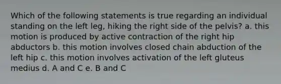 Which of the following statements is true regarding an individual standing on the left leg, hiking the right side of the pelvis? a. this motion is produced by active contraction of the right hip abductors b. this motion involves closed chain abduction of the left hip c. this motion involves activation of the left gluteus medius d. A and C e. B and C