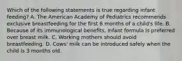 Which of the following statements is true regarding infant feeding? A. The American Academy of Pediatrics recommends exclusive breastfeeding for the first 6 months of a child's life. B. Because of its immunological benefits, infant formula is preferred over breast milk. C. Working mothers should avoid breastfeeding. D. Cows' milk can be introduced safely when the child is 3 months old.