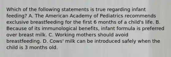 Which of the following statements is true regarding infant feeding? A. The American Academy of Pediatrics recommends exclusive breastfeeding for the first 6 months of a child's life. B. Because of its immunological benefits, infant formula is preferred over breast milk. C. Working mothers should avoid breastfeeding. D. Cows' milk can be introduced safely when the child is 3 months old.