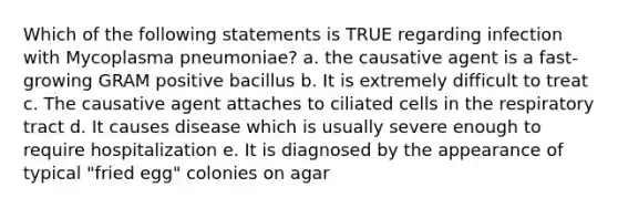 Which of the following statements is TRUE regarding infection with Mycoplasma pneumoniae? a. the causative agent is a fast-growing GRAM positive bacillus b. It is extremely difficult to treat c. The causative agent attaches to ciliated cells in the respiratory tract d. It causes disease which is usually severe enough to require hospitalization e. It is diagnosed by the appearance of typical "fried egg" colonies on agar