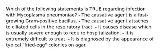 Which of the following statements is TRUE regarding infection with Mycoplasma pneumoniae? - The causative agent is a fast-growing Gram-positive bacillus. - The causative agent attaches to ciliated cells in the respiratory tract. - It causes disease which is usually severe enough to require hospitalization. - It is extremely difficult to treat. - It is diagnosed by the appearance of typical "fried-egg" colonies on agar.