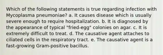 Which of the following statements is true regarding infection with Mycoplasma pneumoniae? a. It causes disease which is usually severe enough to require hospitalization. b. It is diagnosed by the appearance of typical "fried-egg" colonies on agar. c. It is extremely difficult to treat. d. The causative agent attaches to ciliated cells in the respiratory tract. e. The causative agent is a fast-growing Gram-positive bacillus.