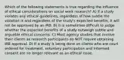 Which of the following statements is true regarding the influence of ethical considerations on social work research? A) If a study violates any ethical guidelines, regardless of how subtle the violation is and regardless of the study's expected benefits, it will not be approved by an IRB. B) It is sometimes difficult to judge whether the expected benefits of a study outweigh subtle and arguable ethical concerns. C) Most agency studies that involve their clients as research participants do NOT require obtaining IRB approval. D) If a study is being done on clients who are court ordered for treatment, voluntary participation and informed consent are no longer relevant as an ethical issue.