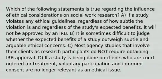 Which of the following statements is true regarding the influence of ethical considerations on social work research? A) If a study violates any ethical guidelines, regardless of how subtle the violation is and regardless of the study's expected benefits, it will not be approved by an IRB. B) It is sometimes difficult to judge whether the expected benefits of a study outweigh subtle and arguable ethical concerns. C) Most agency studies that involve their clients as research participants do NOT require obtaining IRB approval. D) If a study is being done on clients who are court ordered for treatment, voluntary participation and informed consent are no longer relevant as an ethical issue.