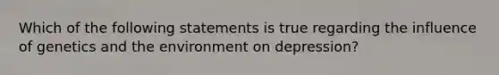 Which of the following statements is true regarding the influence of genetics and the environment on depression?