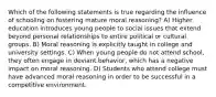 Which of the following statements is true regarding the influence of schooling on fostering mature moral reasoning? A) Higher education introduces young people to social issues that extend beyond personal relationships to entire political or cultural groups. B) Moral reasoning is explicitly taught in college and university settings. C) When young people do not attend school, they often engage in deviant behavior, which has a negative impact on moral reasoning. D) Students who attend college must have advanced moral reasoning in order to be successful in a competitive environment.