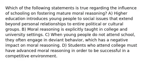 Which of the following statements is true regarding the influence of schooling on fostering mature moral reasoning? A) Higher education introduces young people to social issues that extend beyond personal relationships to entire political or cultural groups. B) Moral reasoning is explicitly taught in college and university settings. C) When young people do not attend school, they often engage in deviant behavior, which has a negative impact on moral reasoning. D) Students who attend college must have advanced moral reasoning in order to be successful in a competitive environment.