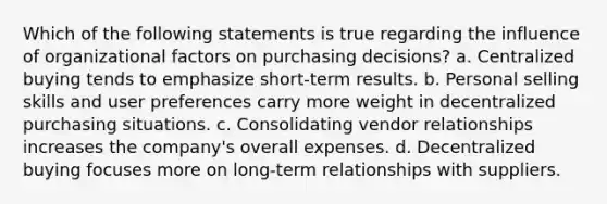 Which of the following statements is true regarding the influence of organizational factors on purchasing decisions? a. Centralized buying tends to emphasize short-term results. b. Personal selling skills and user preferences carry more weight in decentralized purchasing situations. c. Consolidating vendor relationships increases the company's overall expenses. d. Decentralized buying focuses more on long-term relationships with suppliers.