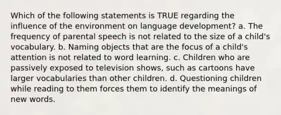 Which of the following statements is TRUE regarding the influence of the environment on language development? a. The frequency of parental speech is not related to the size of a child's vocabulary. b. Naming objects that are the focus of a child's attention is not related to word learning. c. Children who are passively exposed to television shows, such as cartoons have larger vocabularies than other children. d. Questioning children while reading to them forces them to identify the meanings of new words.