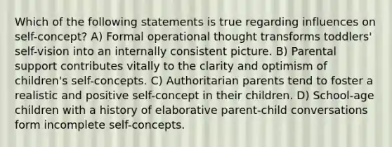 Which of the following statements is true regarding influences on self-concept? A) Formal operational thought transforms toddlers' self-vision into an internally consistent picture. B) Parental support contributes vitally to the clarity and optimism of children's self-concepts. C) Authoritarian parents tend to foster a realistic and positive self-concept in their children. D) School-age children with a history of elaborative parent-child conversations form incomplete self-concepts.