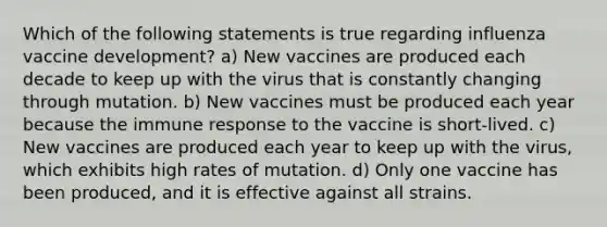 Which of the following statements is true regarding influenza vaccine development? a) New vaccines are produced each decade to keep up with the virus that is constantly changing through mutation. b) New vaccines must be produced each year because the immune response to the vaccine is short-lived. c) New vaccines are produced each year to keep up with the virus, which exhibits high rates of mutation. d) Only one vaccine has been produced, and it is effective against all strains.