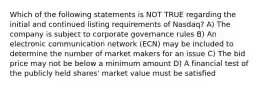 Which of the following statements is NOT TRUE regarding the initial and continued listing requirements of Nasdaq? A) The company is subject to corporate governance rules B) An electronic communication network (ECN) may be included to determine the number of market makers for an issue C) The bid price may not be below a minimum amount D) A financial test of the publicly held shares' market value must be satisfied