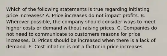 Which of the following statements is true regarding initiating price​ increases? A. Price increases do not impact profits. B. Wherever​ possible, the company should consider ways to meet higher costs or demand without raising prices. C. Companies do not need to communicate to customers reasons for price increases. D. Prices should be increased when there is a lack of demand. E. Cost inflation is not a factor in price increases