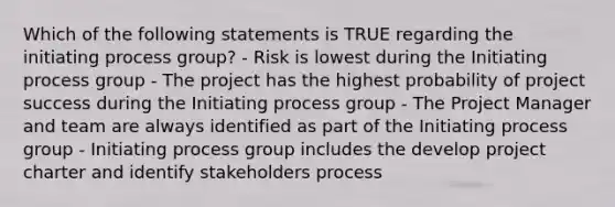 Which of the following statements is TRUE regarding the initiating process group? - Risk is lowest during the Initiating process group - The project has the highest probability of project success during the Initiating process group - The Project Manager and team are always identified as part of the Initiating process group - Initiating process group includes the develop project charter and identify stakeholders process