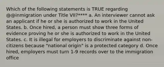 Which of the following statements is TRUE regarding @@inmigration under Title VII?**** a. An interviewer cannot ask an applicant if he or she is authorized to work in the United States. b. Once hired, a person must show three forms of evidence proving he or she is authorized to work in the United States. c. It is illegal for employers to discriminate against non-citizens because "national origin" is a protected category d. Once hired, employers must turn 1-9 records over to the immigration office