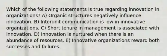 Which of the following statements is true regarding innovation in organizations? A) Organic structures negatively influence innovation. B) Interunit communication is low in innovative organizations. C) Short tenure in management is associated with innovation. D) Innovation is nurtured when there is an abundance of resources. E) Innovative organizations reward both successes and failures.