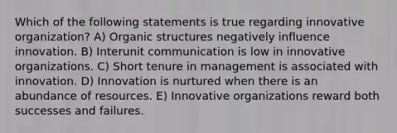 Which of the following statements is true regarding innovative organization? A) Organic structures negatively influence innovation. B) Interunit communication is low in innovative organizations. C) Short tenure in management is associated with innovation. D) Innovation is nurtured when there is an abundance of resources. E) Innovative organizations reward both successes and failures.