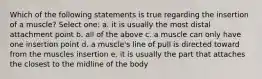 Which of the following statements is true regarding the insertion of a muscle? Select one: a. it is usually the most distal attachment point b. all of the above c. a muscle can only have one insertion point d. a muscle's line of pull is directed toward from the muscles insertion e. it is usually the part that attaches the closest to the midline of the body