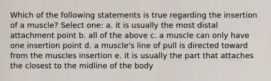 Which of the following statements is true regarding the insertion of a muscle? Select one: a. it is usually the most distal attachment point b. all of the above c. a muscle can only have one insertion point d. a muscle's line of pull is directed toward from the muscles insertion e. it is usually the part that attaches the closest to the midline of the body