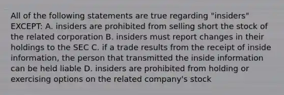 All of the following statements are true regarding "insiders" EXCEPT: A. insiders are prohibited from selling short the stock of the related corporation B. insiders must report changes in their holdings to the SEC C. if a trade results from the receipt of inside information, the person that transmitted the inside information can be held liable D. insiders are prohibited from holding or exercising options on the related company's stock