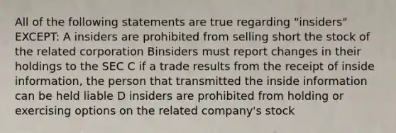 All of the following statements are true regarding "insiders" EXCEPT: A insiders are prohibited from selling short the stock of the related corporation Binsiders must report changes in their holdings to the SEC C if a trade results from the receipt of inside information, the person that transmitted the inside information can be held liable D insiders are prohibited from holding or exercising options on the related company's stock