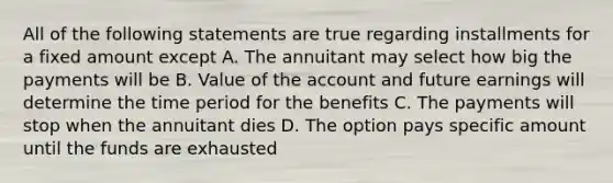 All of the following statements are true regarding installments for a fixed amount except A. The annuitant may select how big the payments will be B. Value of the account and future earnings will determine the time period for the benefits C. The payments will stop when the annuitant dies D. The option pays specific amount until the funds are exhausted