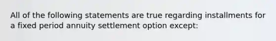 All of the following statements are true regarding installments for a fixed period annuity settlement option except: