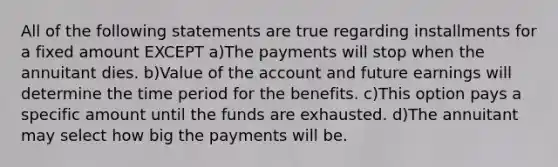 All of the following statements are true regarding installments for a fixed amount EXCEPT a)The payments will stop when the annuitant dies. b)Value of the account and future earnings will determine the time period for the benefits. c)This option pays a specific amount until the funds are exhausted. d)The annuitant may select how big the payments will be.