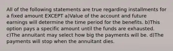 All of the following statements are true regarding installments for a fixed amount EXCEPT a)Value of the account and future earnings will determine the time period for the benefits. b)This option pays a specific amount until the funds are exhausted. c)The annuitant may select how big the payments will be. d)The payments will stop when the annuitant dies.