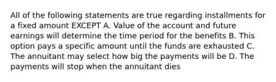 All of the following statements are true regarding installments for a fixed amount EXCEPT A. Value of the account and future earnings will determine the time period for the benefits B. This option pays a specific amount until the funds are exhausted C. The annuitant may select how big the payments will be D. The payments will stop when the annuitant dies