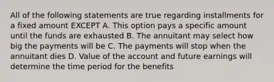 All of the following statements are true regarding installments for a fixed amount EXCEPT A. This option pays a specific amount until the funds are exhausted B. The annuitant may select how big the payments will be C. The payments will stop when the annuitant dies D. Value of the account and future earnings will determine the time period for the benefits