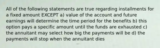 All of the following statements are true regarding installments for a fixed amount EXCEPT a) value of the account and future earnings will determine the time period for the benefits b) this option pays a specific amount until the funds are exhausted c) the annuitant may select how big the payments will be d) the payments will stop when the annuitant dies