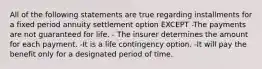 All of the following statements are true regarding installments for a fixed period annuity settlement option EXCEPT -The payments are not guaranteed for life. - The insurer determines the amount for each payment. -It is a life contingency option. -It will pay the benefit only for a designated period of time.