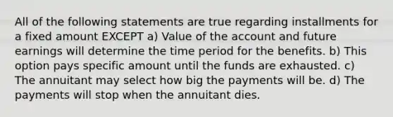 All of the following statements are true regarding installments for a fixed amount EXCEPT a) Value of the account and future earnings will determine the time period for the benefits. b) This option pays specific amount until the funds are exhausted. c) The annuitant may select how big the payments will be. d) The payments will stop when the annuitant dies.